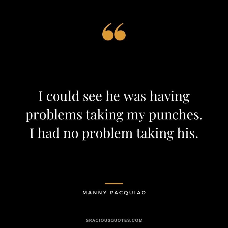 I could see he was having problems taking my punches. I had no problem taking his.