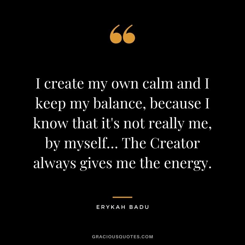 I create my own calm and I keep my balance, because I know that it's not really me, by myself… The Creator always gives me the energy.