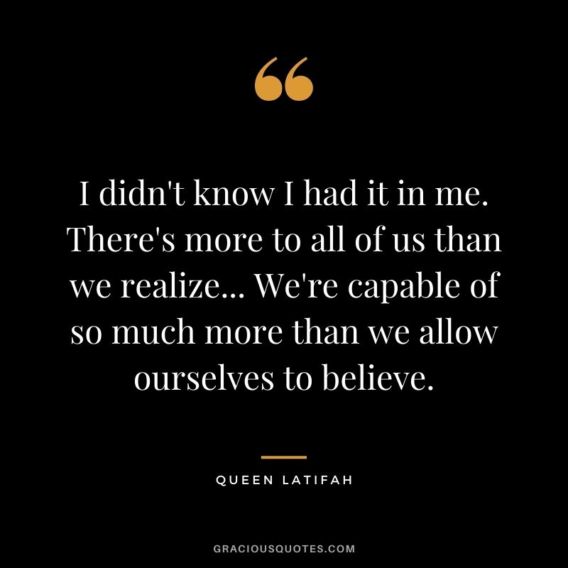 I didn't know I had it in me. There's more to all of us than we realize... We're capable of so much more than we allow ourselves to believe.