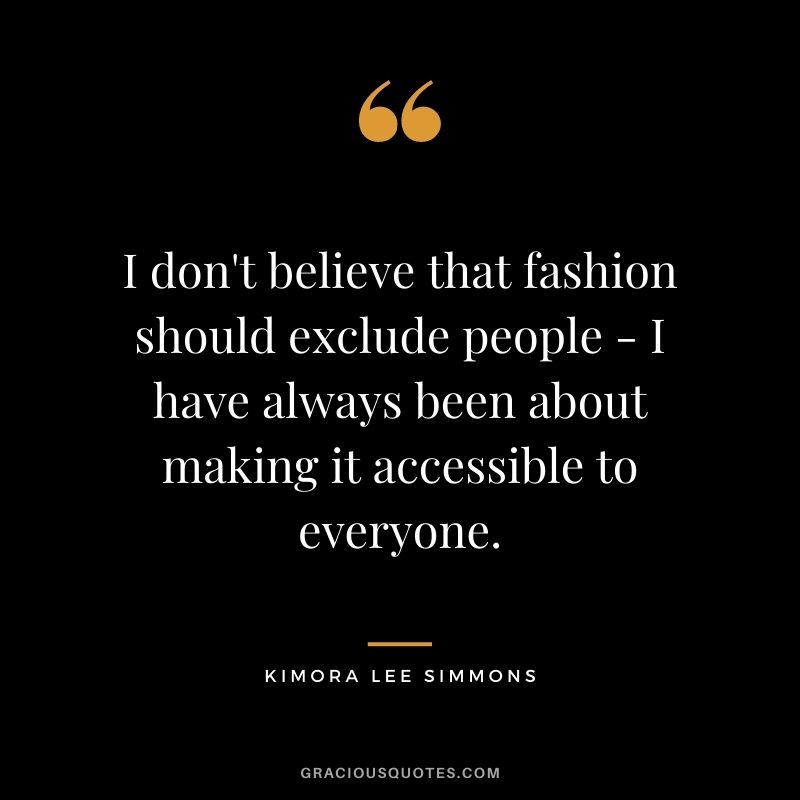 I don't believe that fashion should exclude people - I have always been about making it accessible to everyone.
