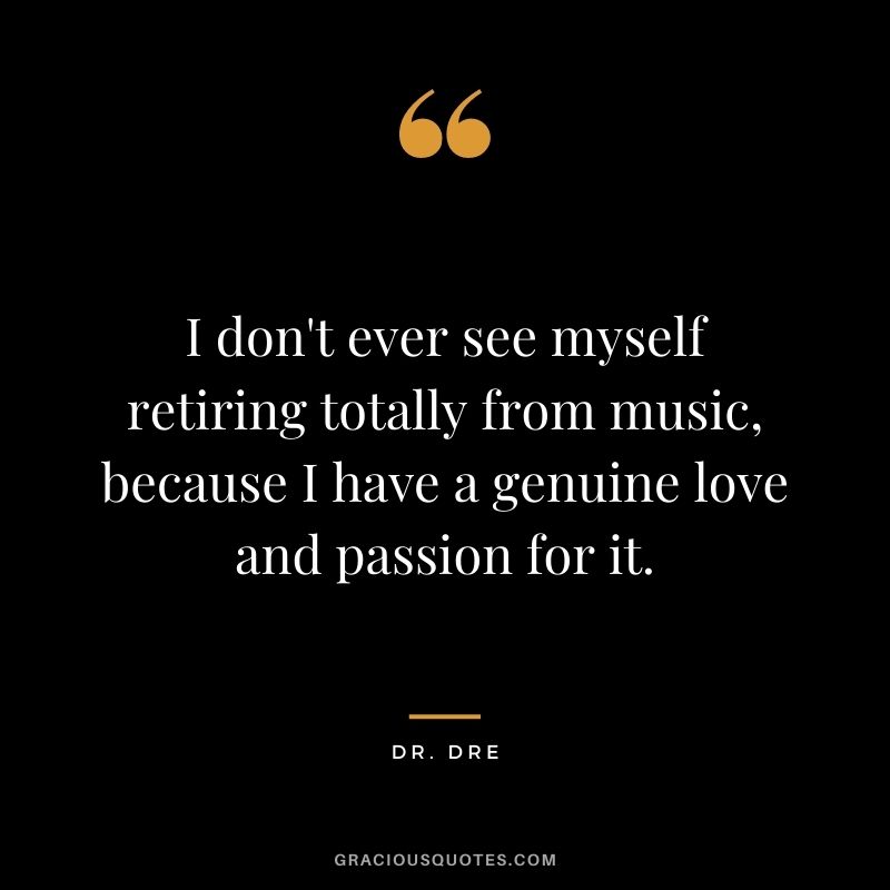 I don't ever see myself retiring totally from music, because I have a genuine love and passion for it.