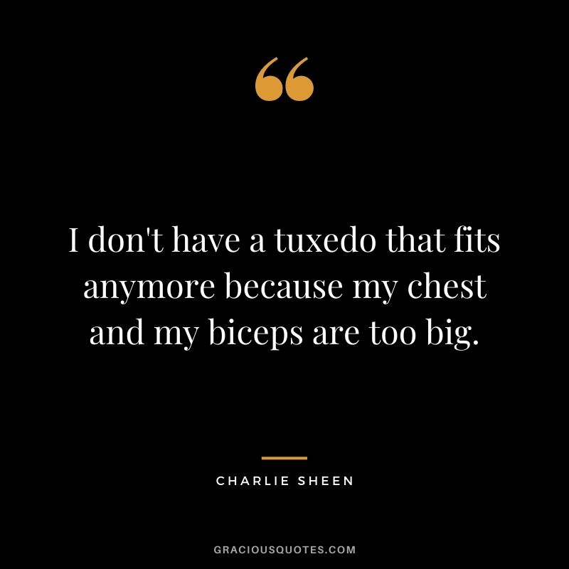 I don't have a tuxedo that fits anymore because my chest and my biceps are too big.