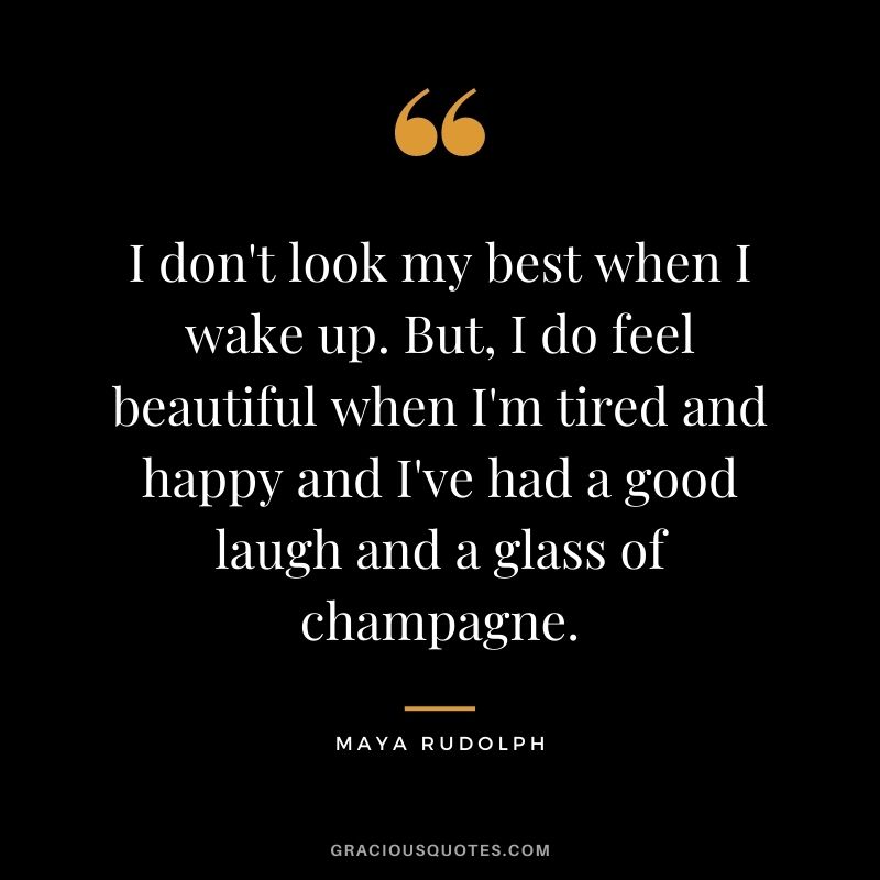 I don't look my best when I wake up. But, I do feel beautiful when I'm tired and happy and I've had a good laugh and a glass of champagne.