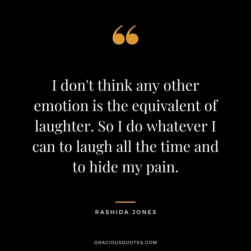 I don't think any other emotion is the equivalent of laughter. So I do whatever I can to laugh all the time and to hide my pain.