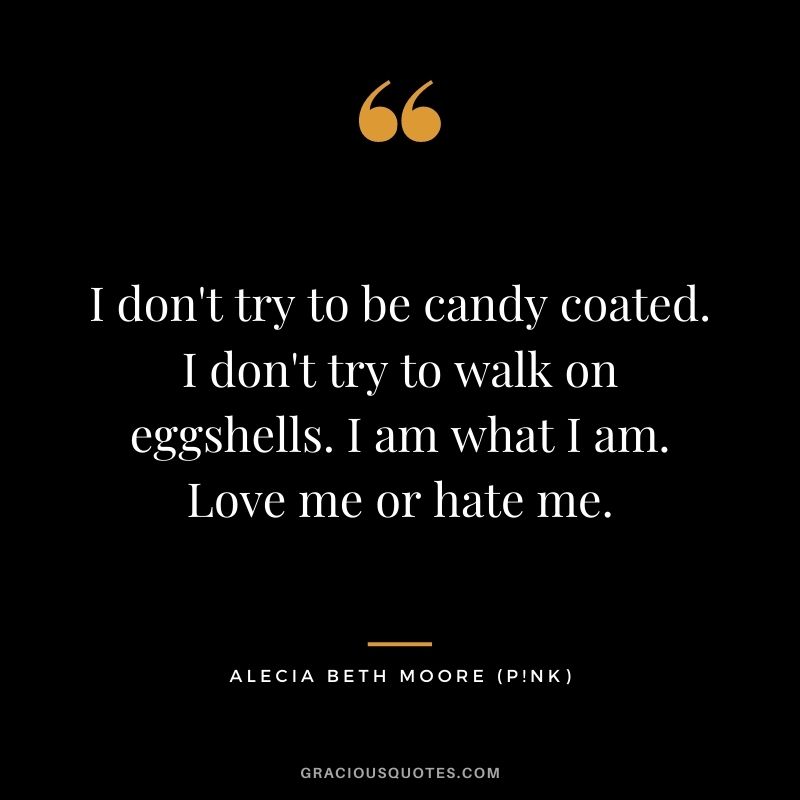 I don't try to be candy coated. I don't try to walk on eggshells. I am what I am. Love me or hate me.