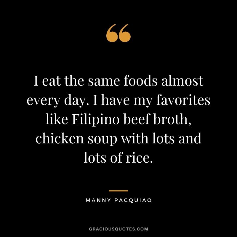 I eat the same foods almost every day. I have my favorites like Filipino beef broth, chicken soup with lots and lots of rice.
