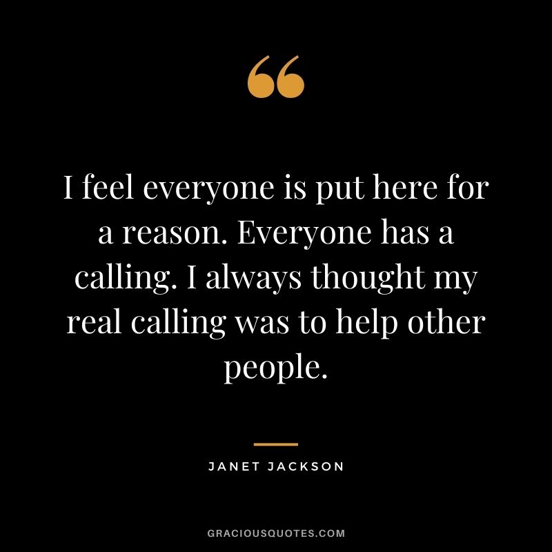 I feel everyone is put here for a reason. Everyone has a calling. I always thought my real calling was to help other people.