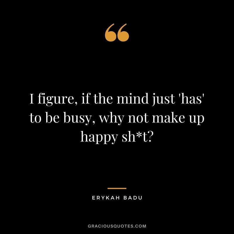 I figure, if the mind just 'has' to be busy, why not make up happy sht