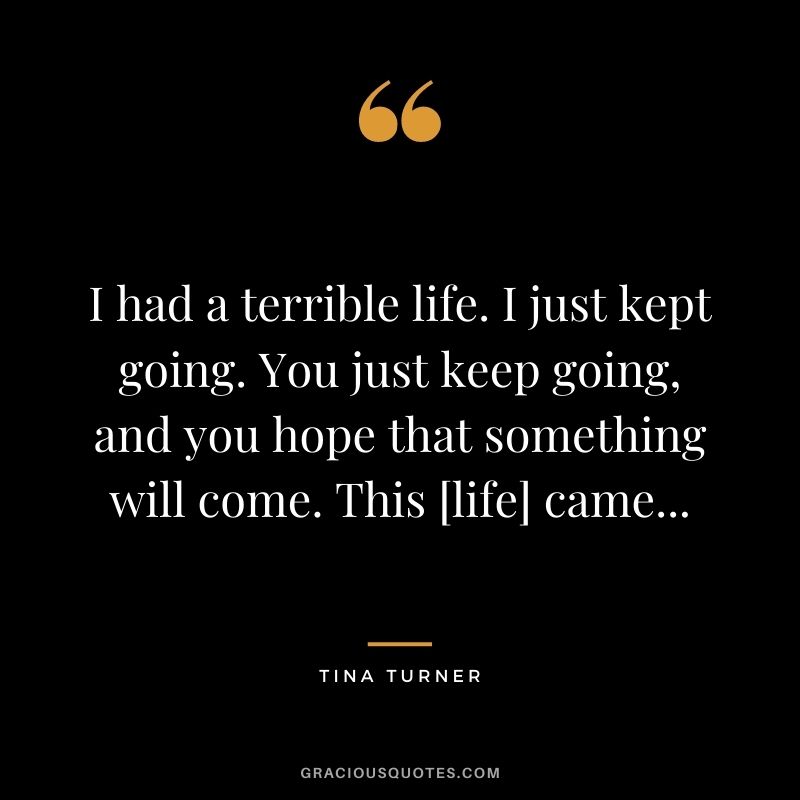 I had a terrible life. I just kept going. You just keep going, and you hope that something will come. This [life] came...
