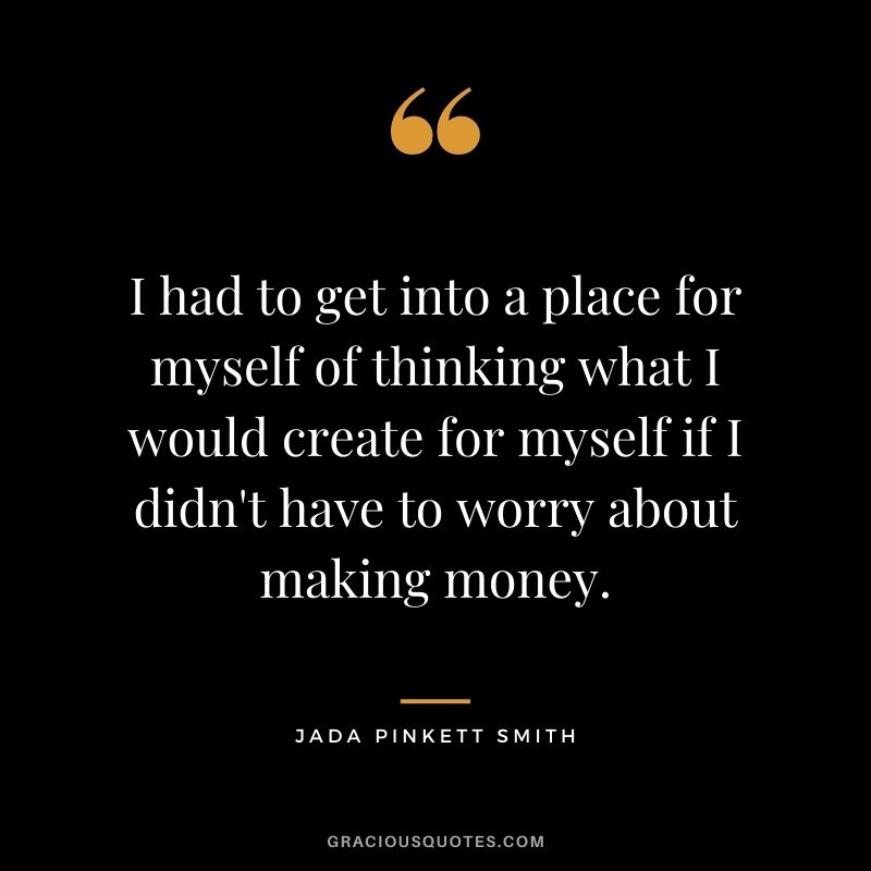 I had to get into a place for myself of thinking what I would create for myself if I didn't have to worry about making money.