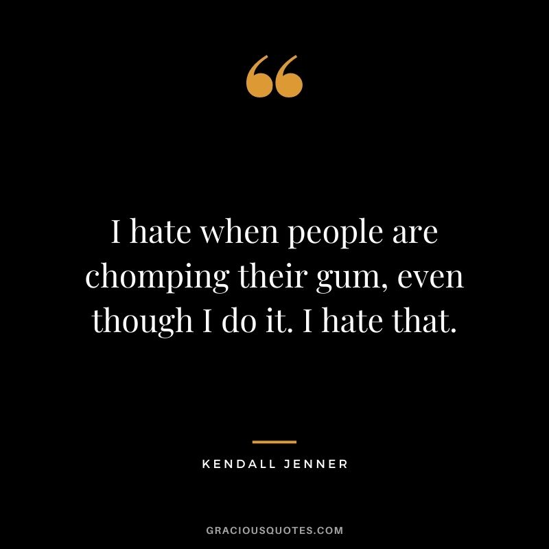 I hate when people are chomping their gum, even though I do it. I hate that.