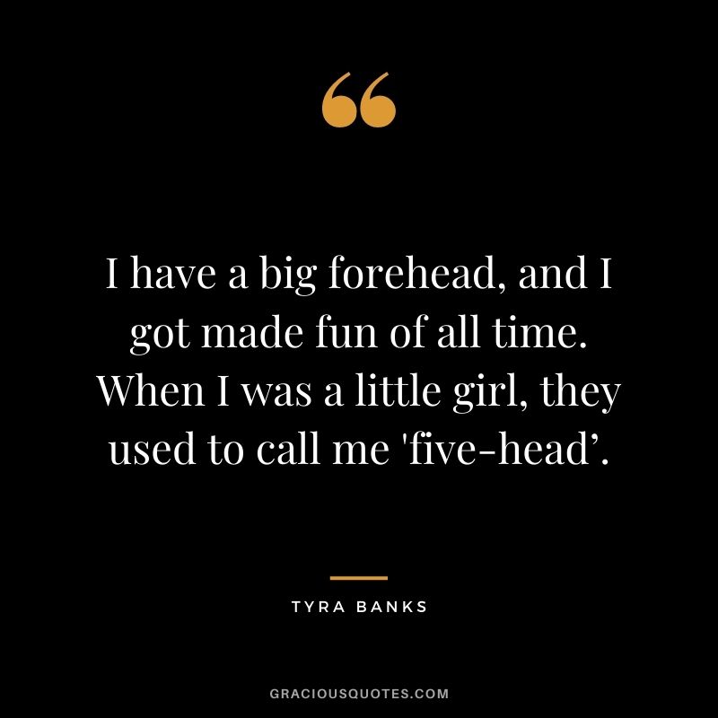 I have a big forehead, and I got made fun of all time. When I was a little girl, they used to call me 'five-head’.