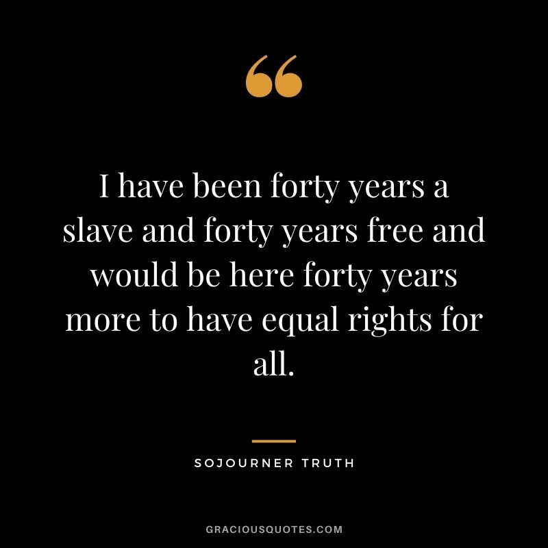 I have been forty years a slave and forty years free and would be here forty years more to have equal rights for all.