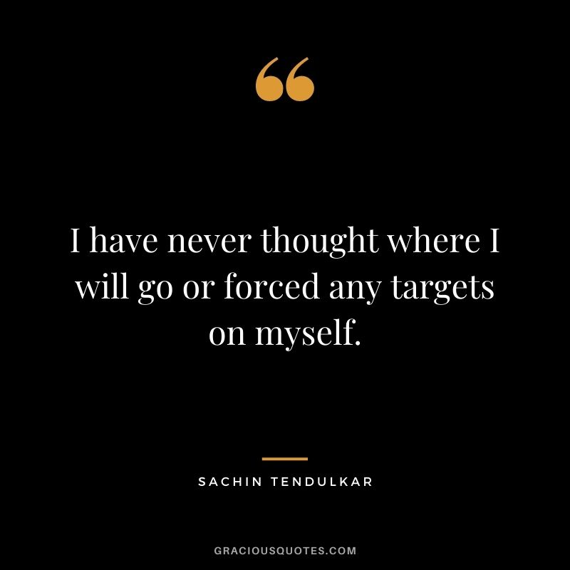 I have never thought where I will go or forced any targets on myself.