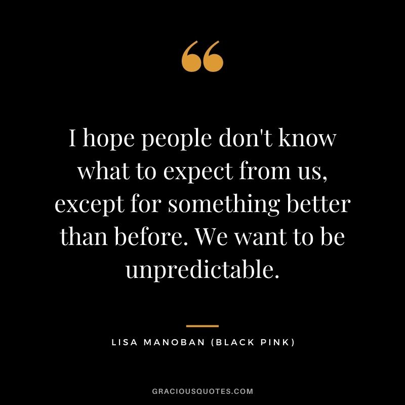 I hope people don't know what to expect from us, except for something better than before. We want to be unpredictable.