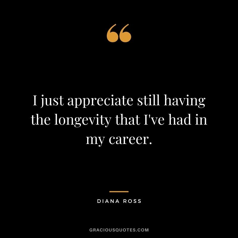 I just appreciate still having the longevity that I've had in my career.