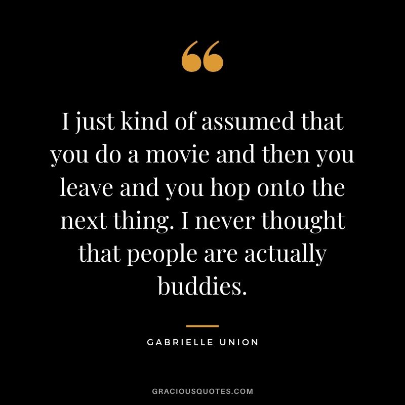 I just kind of assumed that you do a movie and then you leave and you hop onto the next thing. I never thought that people are actually buddies.