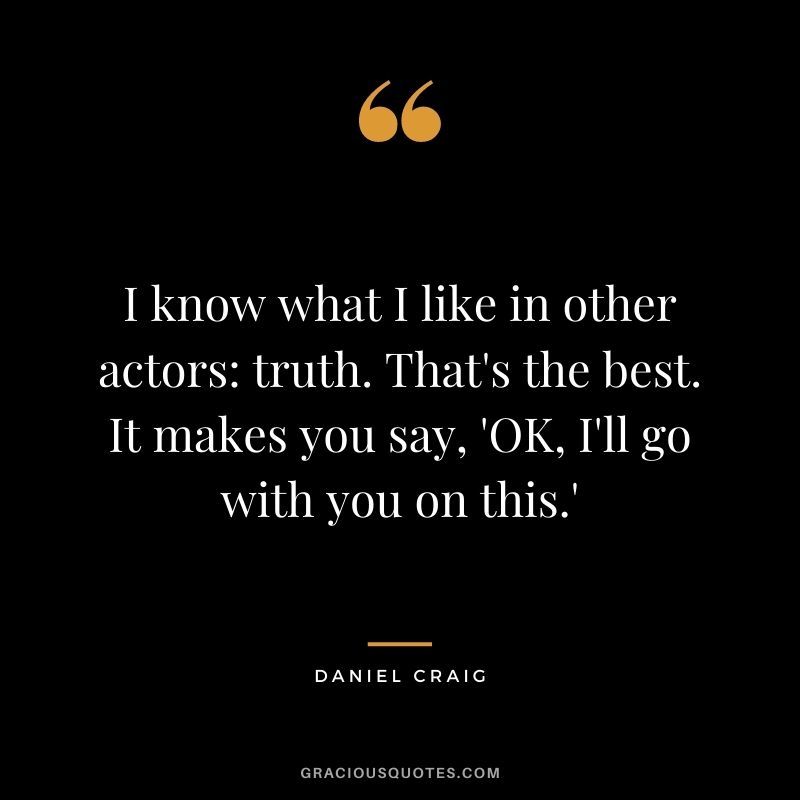 I know what I like in other actors truth. That's the best. It makes you say, 'OK, I'll go with you on this.'