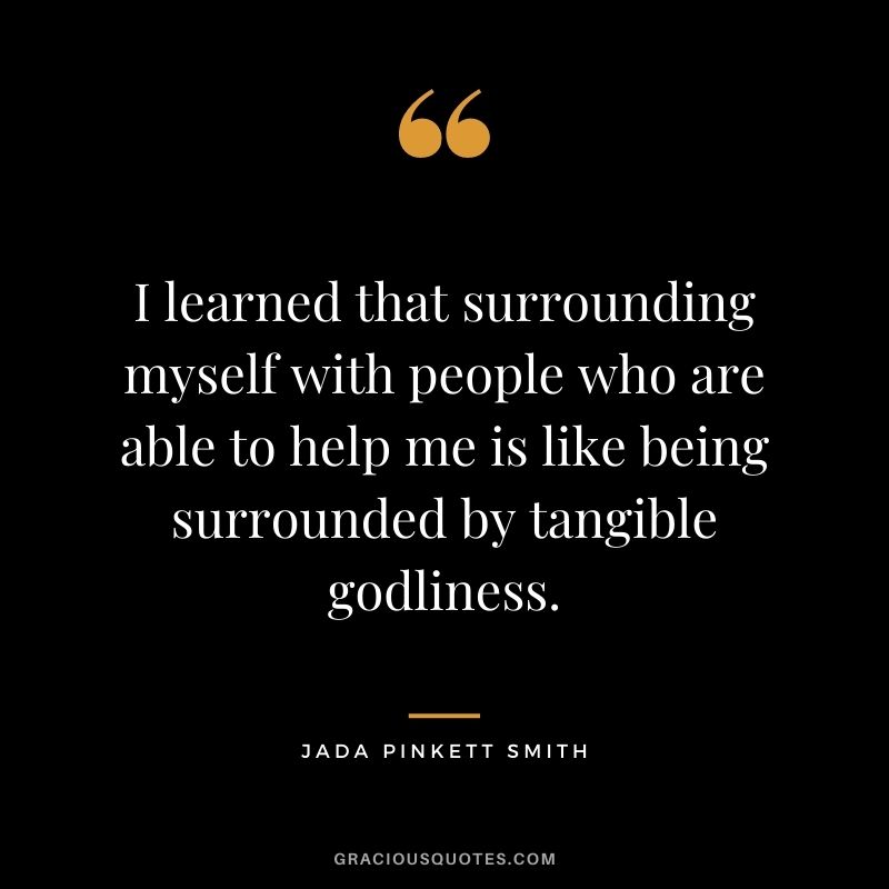 I learned that surrounding myself with people who are able to help me is like being surrounded by tangible godliness.