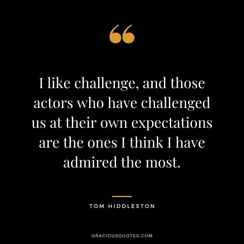 I like challenge, and those actors who have challenged us at their own expectations are the ones I think I have admired the most.
