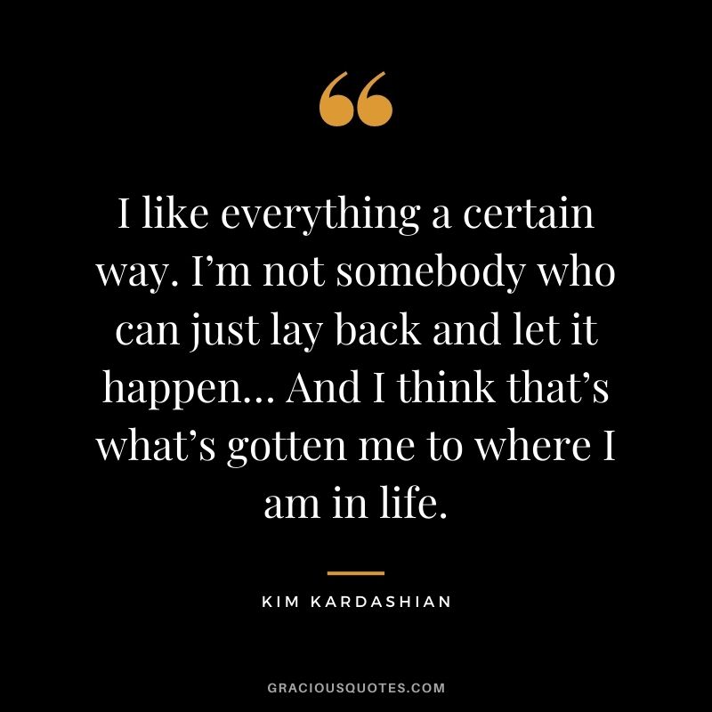 I like everything a certain way. I’m not somebody who can just lay back and let it happen… And I think that’s what’s gotten me to where I am in life.
