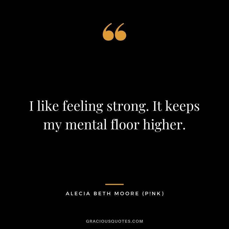 I like feeling strong. It keeps my mental floor higher.
