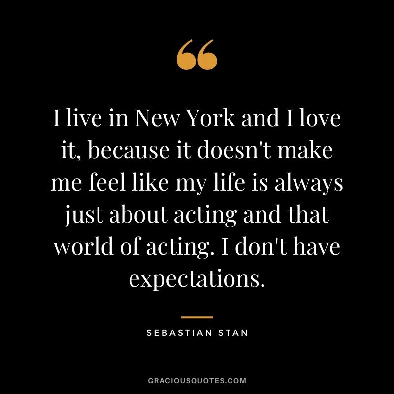 I live in New York and I love it, because it doesn't make me feel like my life is always just about acting and that world of acting. I don't have expectations.