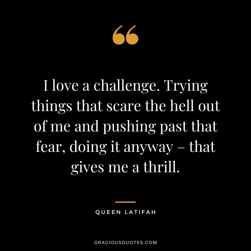 I love a challenge. Trying things that scare the hell out of me and pushing past that fear, doing it anyway – that gives me a thrill.