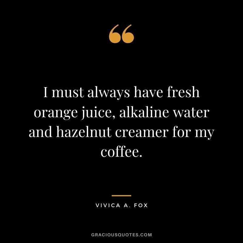 I must always have fresh orange juice, alkaline water and hazelnut creamer for my coffee.