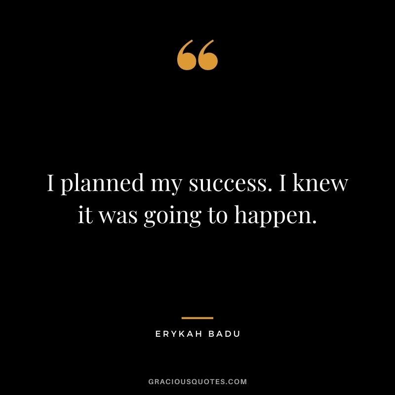 I planned my success. I knew it was going to happen.