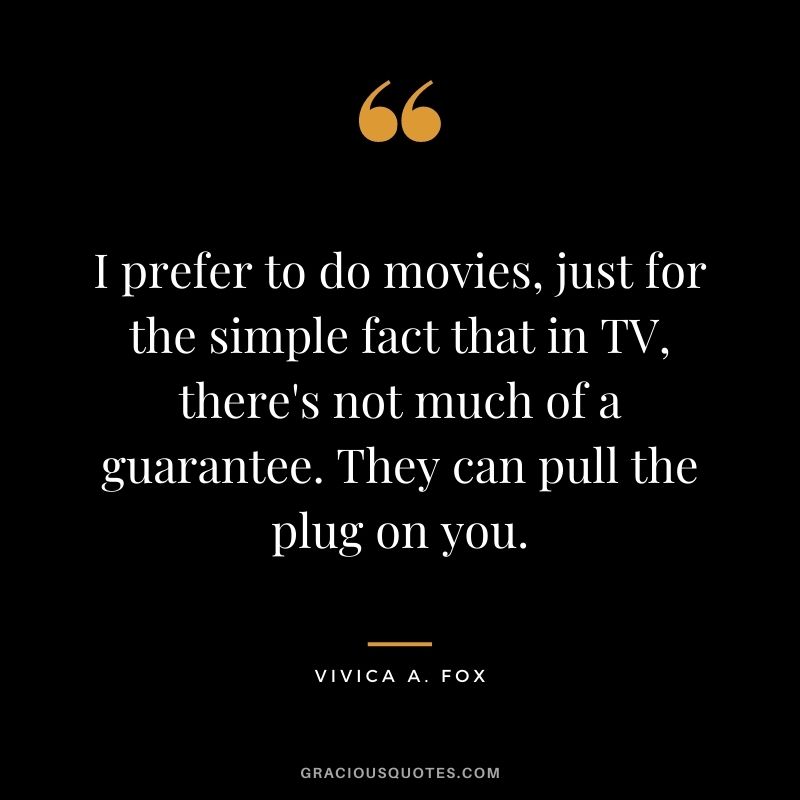 I prefer to do movies, just for the simple fact that in TV, there's not much of a guarantee. They can pull the plug on you.