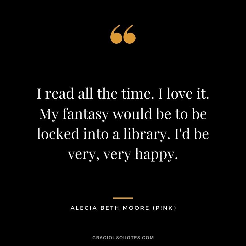 I read all the time. I love it. My fantasy would be to be locked into a library. I'd be very, very happy.