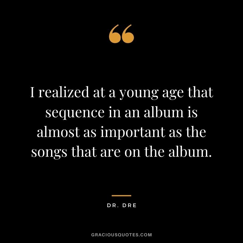 I realized at a young age that sequence in an album is almost as important as the songs that are on the album.