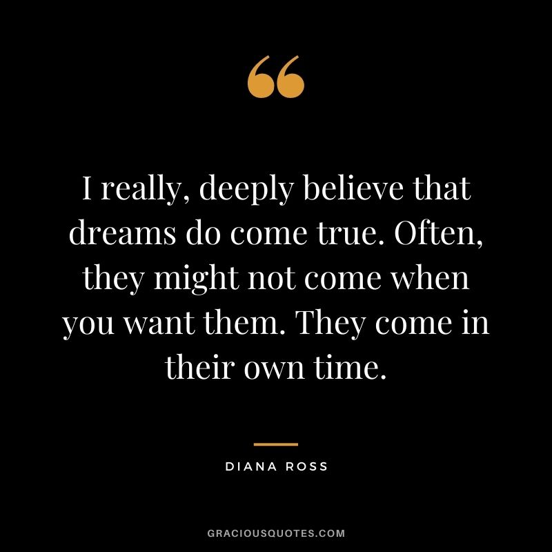 I really, deeply believe that dreams do come true. Often, they might not come when you want them. They come in their own time.