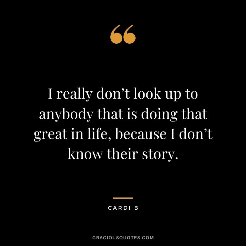 I really don’t look up to anybody that is doing that great in life, because I don’t know their story.