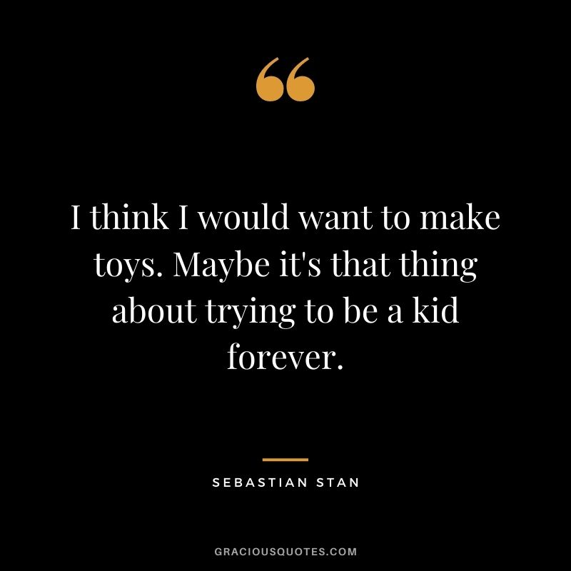 I think I would want to make toys. Maybe it's that thing about trying to be a kid forever.