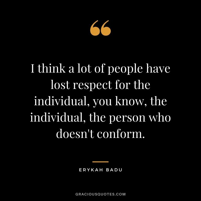 I think a lot of people have lost respect for the individual, you know, the individual, the person who doesn't conform.