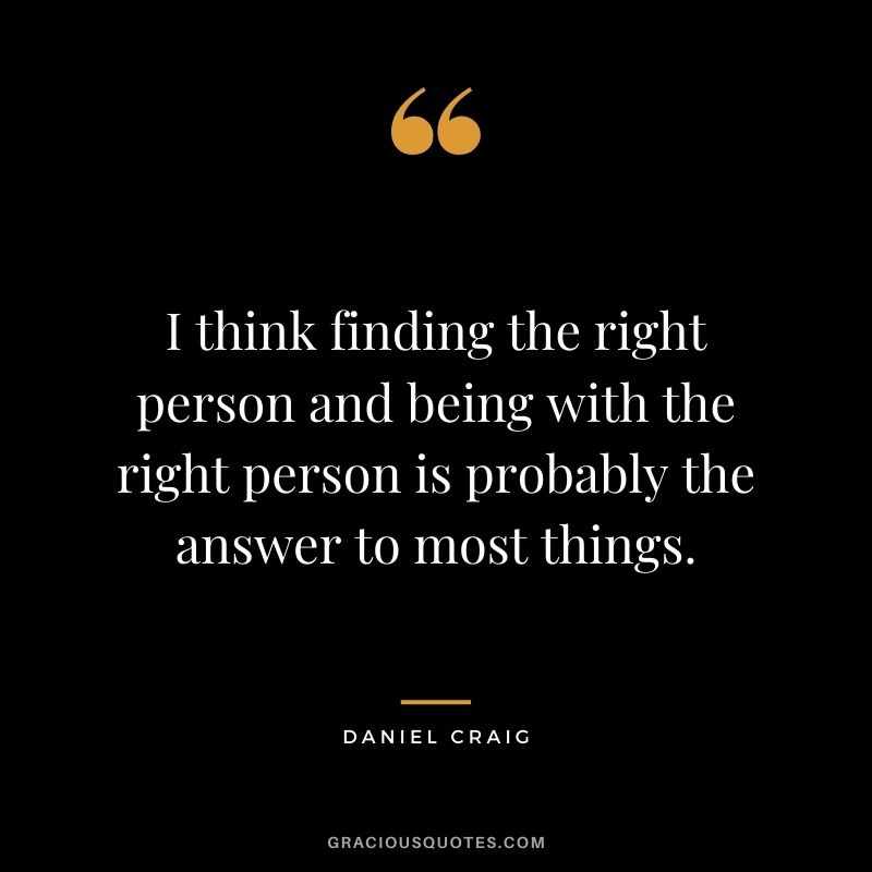 I think finding the right person and being with the right person is probably the answer to most things.