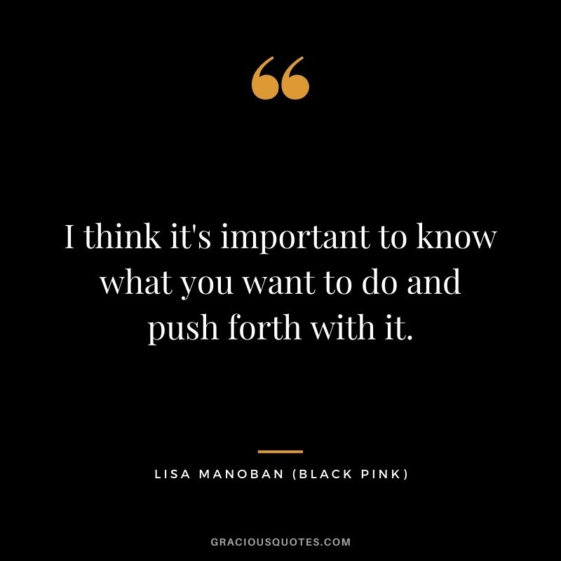 I think it's important to know what you want to do and push forth with it.