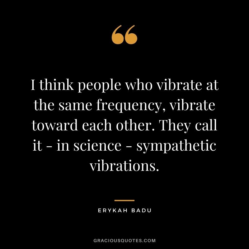 I think people who vibrate at the same frequency, vibrate toward each other. They call it - in science - sympathetic vibrations.