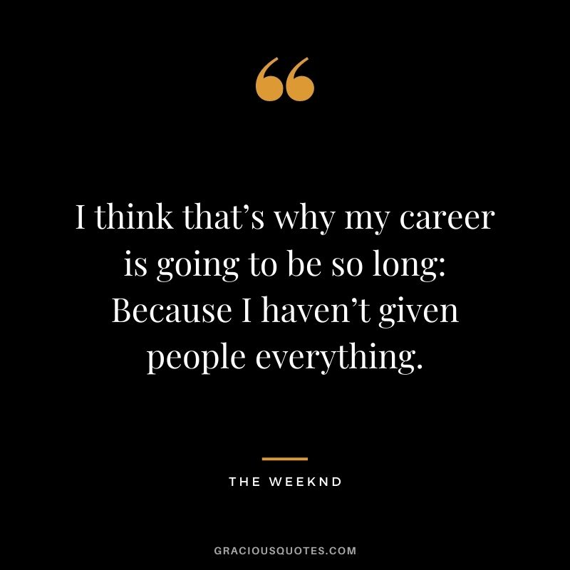 I think that’s why my career is going to be so long Because I haven’t given people everything.