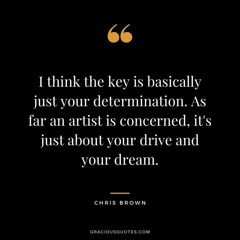 I think the key is basically just your determination. As far an artist is concerned, it's just about your drive and your dream.