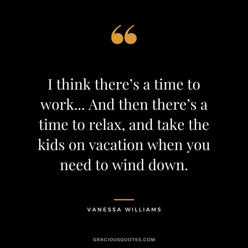 I think there’s a time to work... And then there’s a time to relax, and take the kids on vacation when you need to wind down.
