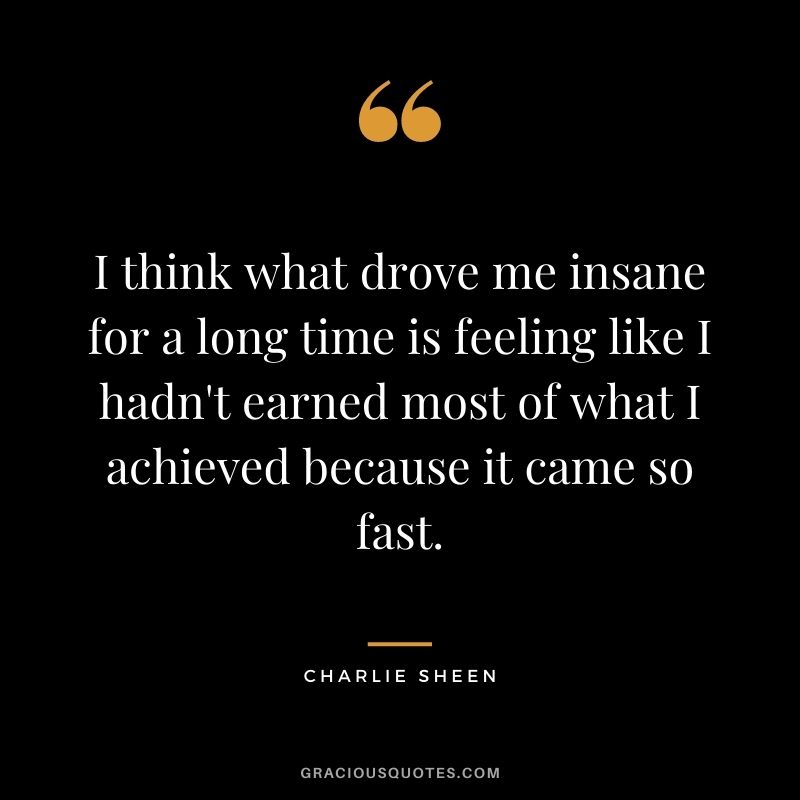 I think what drove me insane for a long time is feeling like I hadn't earned most of what I achieved because it came so fast.