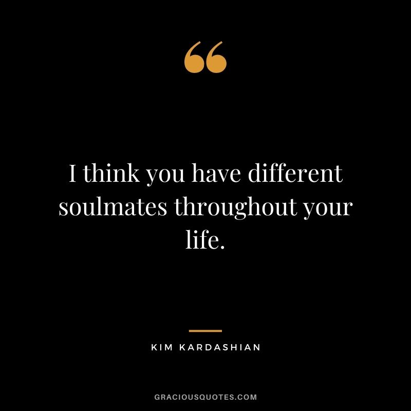 I think you have different soulmates throughout your life.
