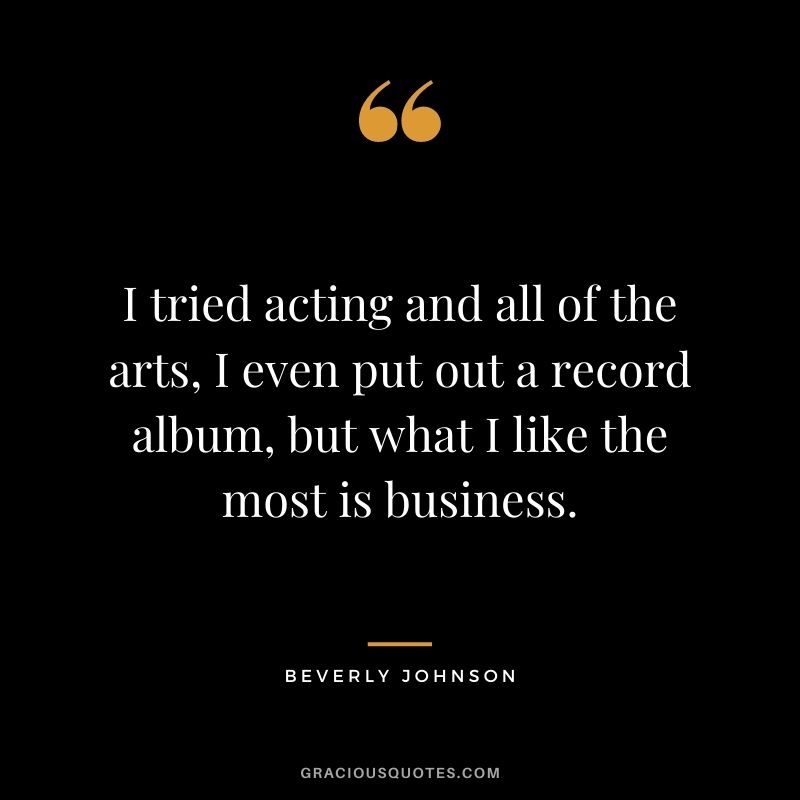 I tried acting and all of the arts, I even put out a record album, but what I like the most is business.