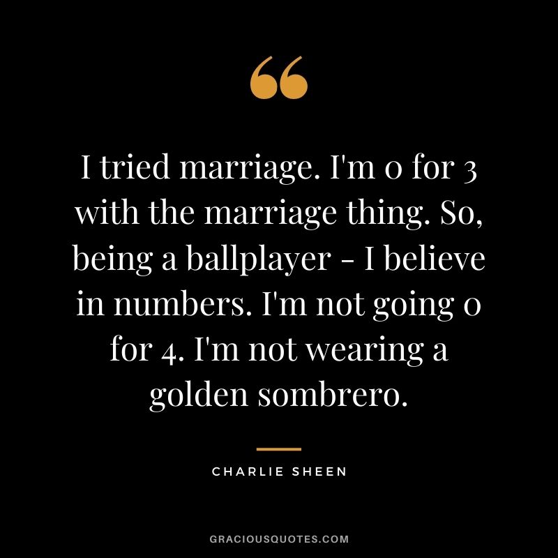 I tried marriage. I'm 0 for 3 with the marriage thing. So, being a ballplayer - I believe in numbers. I'm not going 0 for 4. I'm not wearing a golden sombrero.