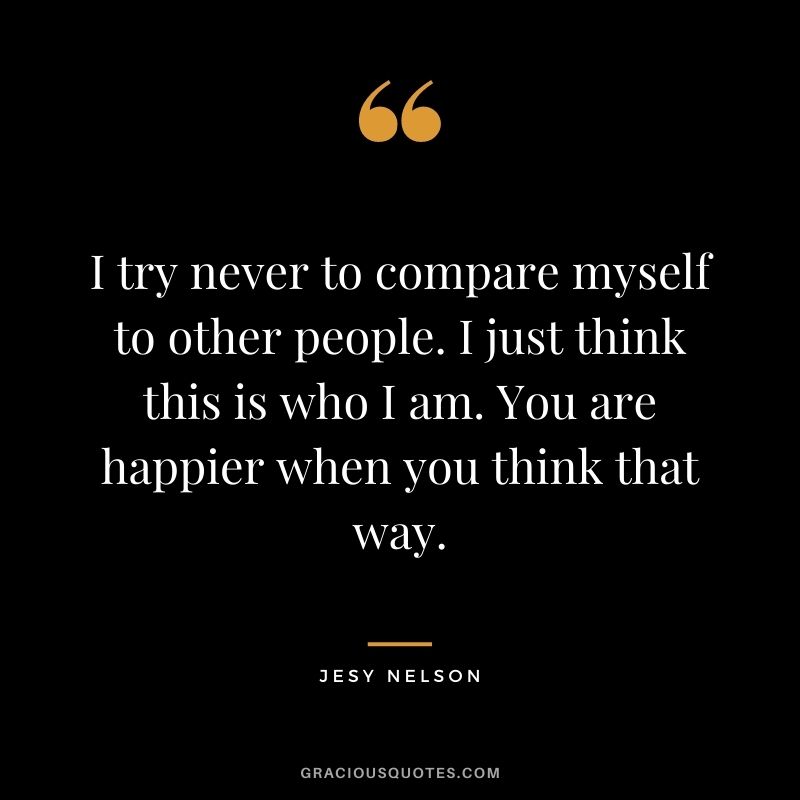 I try never to compare myself to other people. I just think this is who I am. You are happier when you think that way.