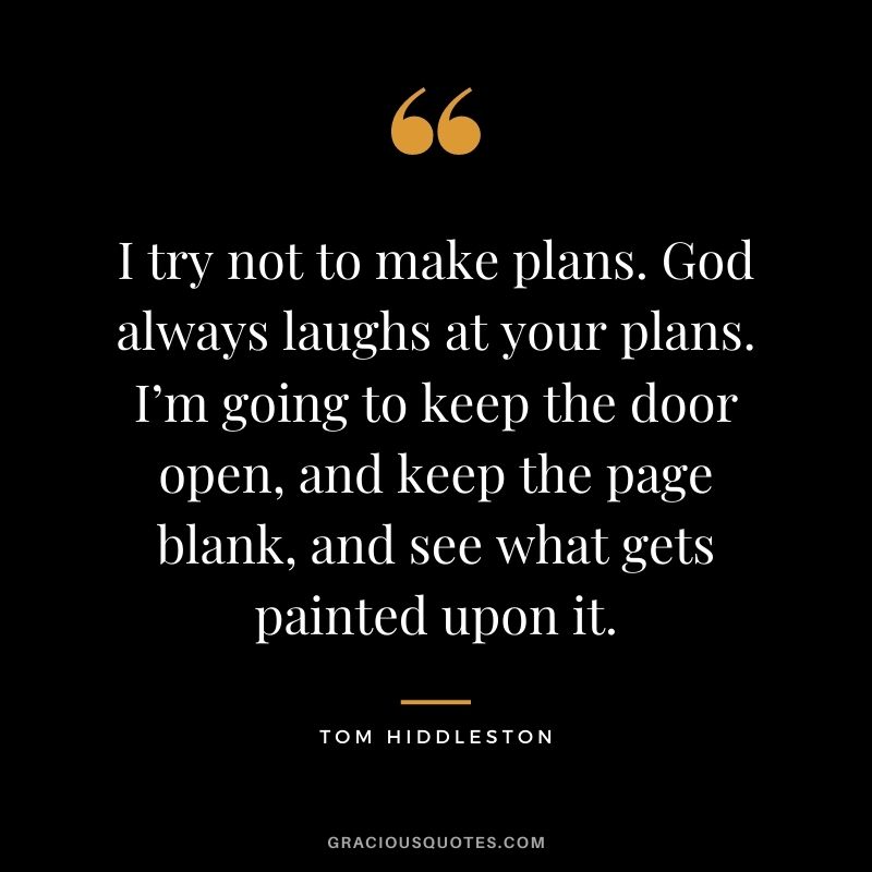 I try not to make plans. God always laughs at your plans. I’m going to keep the door open, and keep the page blank, and see what gets painted upon it.