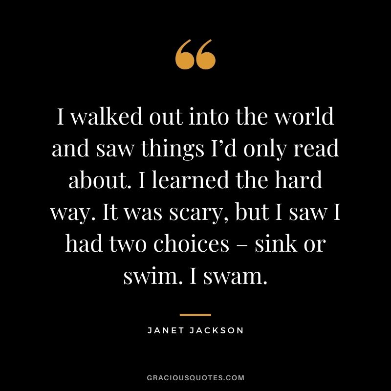 I walked out into the world and saw things I’d only read about. I learned the hard way. It was scary, but I saw I had two choices – sink or swim. I swam.